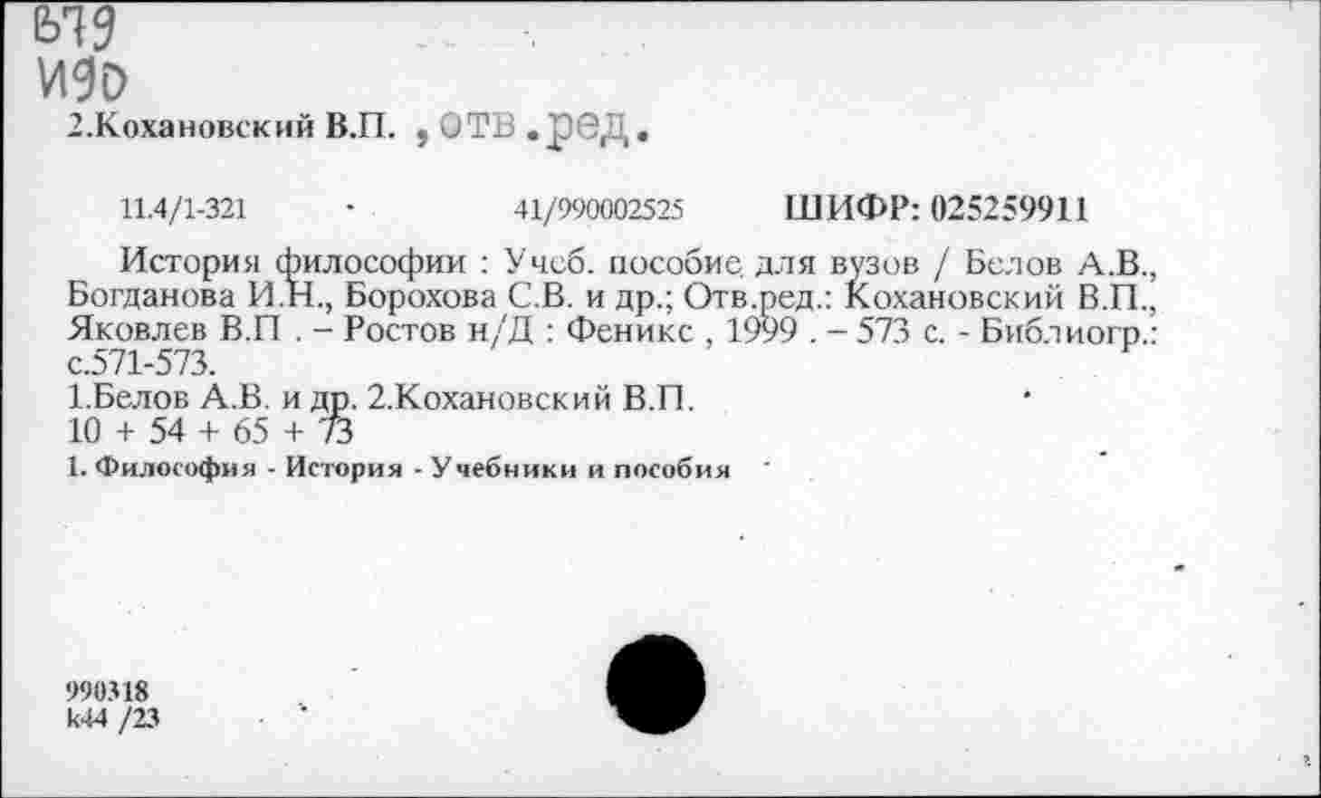 ﻿ИЗО
З.Кохановский В.П. , ОТВ.рбД.
11.4/1-321	•	41/990002525 ШИФР: 025259911
История философии : Учеб, пособие для вузов / Белов А.В., Богданова И.Н., Борохова С.В. и др.; Отв.ред.: Кохановский В.П., Яковлев В.П . - Ростов н/Д : Феникс , 1999 . - 573 с. - Библиогр.: с.571-573.
1.Белов А.В. и др. 2.Кохановский В.П.
10 + 54 + 65 + 73
1. Философия - История - Учебники и пособия
990318 к44 /23